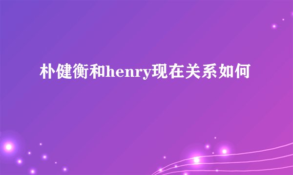 朴健衡和henry现在关系如何