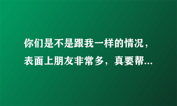 你们是不是跟我一样的情况，表面上朋友非常多，真要帮个什么忙，没有一个愿意的，都是假惺惺的，是这样吗