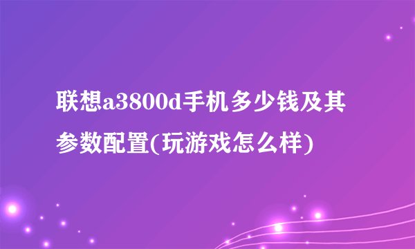 联想a3800d手机多少钱及其参数配置(玩游戏怎么样)