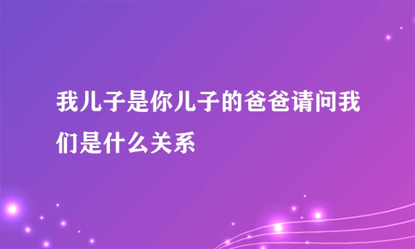 我儿子是你儿子的爸爸请问我们是什么关系