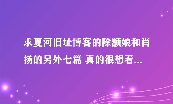 求夏河旧址博客的除额娘和肖扬的另外七篇 真的很想看 拜托有的网友帮帮忙 非常感谢