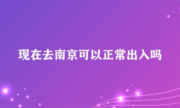 现在去南京可以正常出入吗