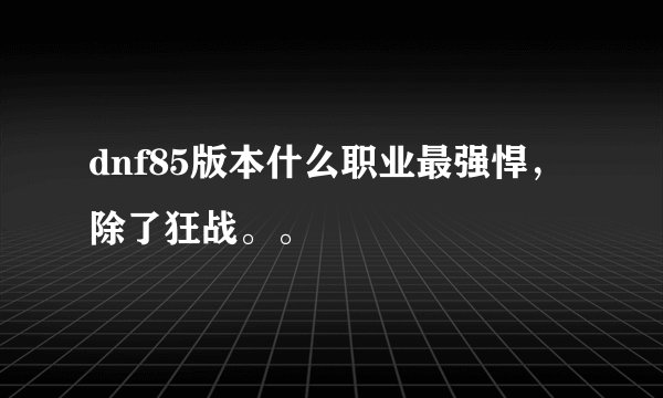 dnf85版本什么职业最强悍，除了狂战。。