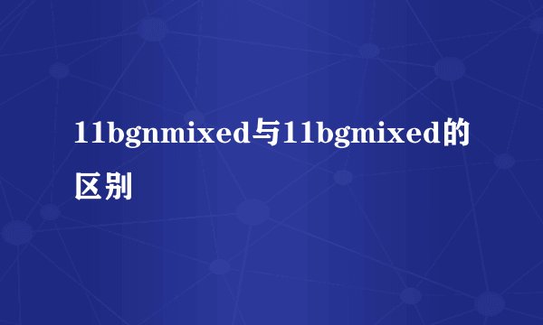 11bgnmixed与11bgmixed的区别