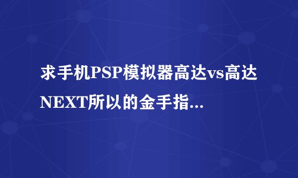 求手机PSP模拟器高达vs高达NEXT所以的金手指代码，发牛高达的所有金手指也采纳。