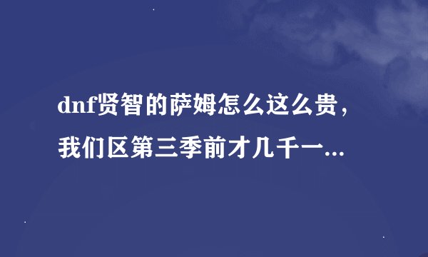 dnf贤智的萨姆怎么这么贵，我们区第三季前才几千一个，现在8万多一个啊！！！！！！！！！