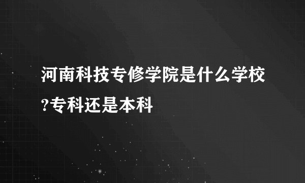 河南科技专修学院是什么学校?专科还是本科