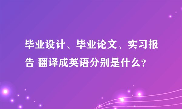 毕业设计、毕业论文、实习报告 翻译成英语分别是什么？