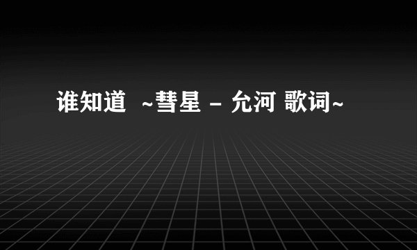 谁知道  ~彗星 - 允河 歌词~