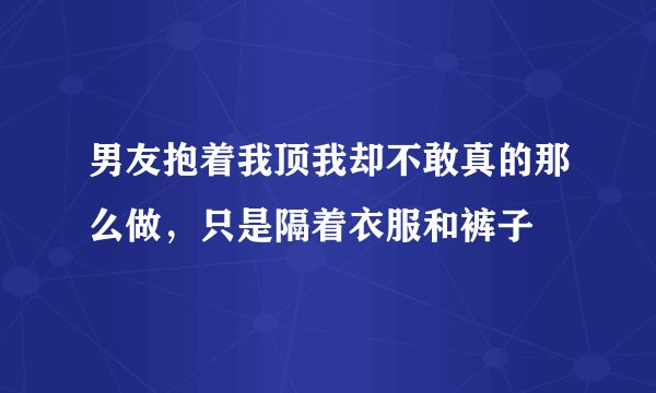 男友抱着我顶我却不敢真的那么做，只是隔着衣服和裤子