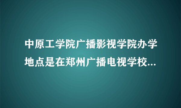 中原工学院广播影视学院办学地点是在郑州广播电视学校吗 一年的学费是多少啊?谢谢