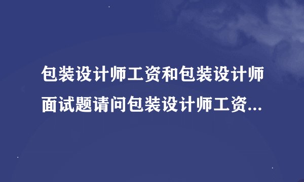 包装设计师工资和包装设计师面试题请问包装设计师工资和包装设计师面
