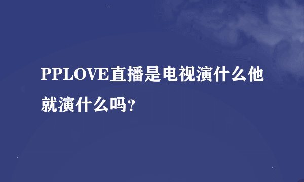 PPLOVE直播是电视演什么他就演什么吗？