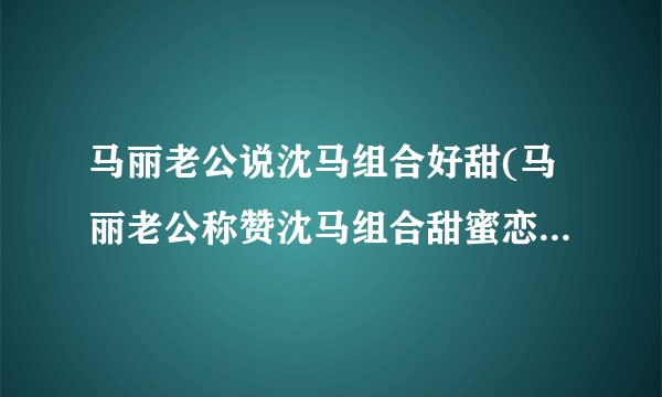 马丽老公说沈马组合好甜(马丽老公称赞沈马组合甜蜜恋情令人羡慕)