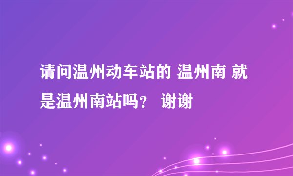 请问温州动车站的 温州南 就是温州南站吗？ 谢谢