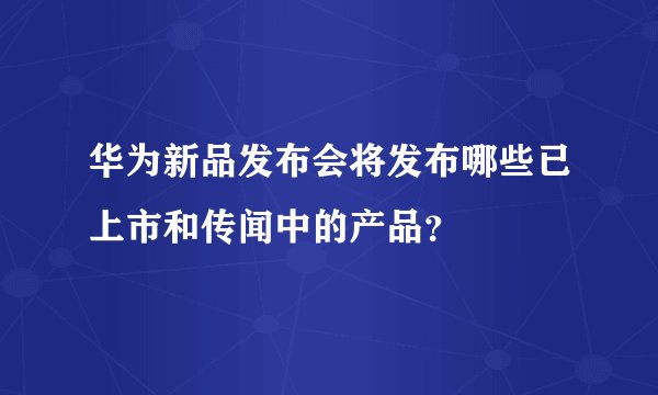 华为新品发布会将发布哪些已上市和传闻中的产品？