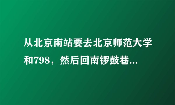 从北京南站要去北京师范大学和798，然后回南锣鼓巷，怎么走比较好？
