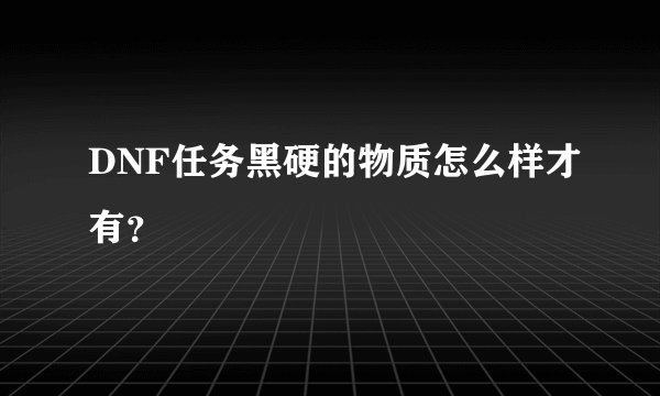 DNF任务黑硬的物质怎么样才有？