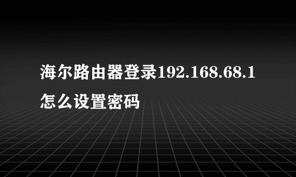 海尔路由器登录192.168.68.1怎么设置密码