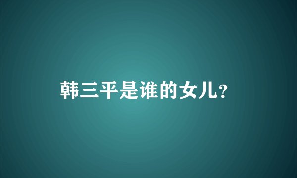 韩三平是谁的女儿？