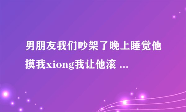 男朋友我们吵架了晚上睡觉他摸我xiong我让他滚 他就求我道歉为什么