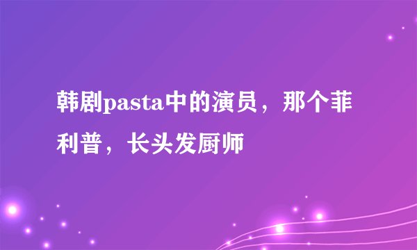 韩剧pasta中的演员，那个菲利普，长头发厨师