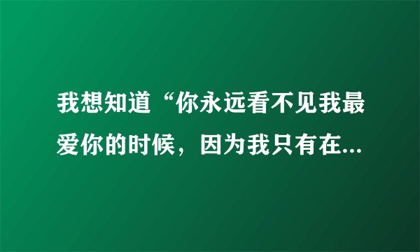 我想知道“你永远看不见我最爱你的时候，因为我只有在看不见你的时候才最爱你...”此句出自哪里？