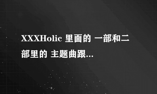 XXXHolic 里面的 一部和二部里的 主题曲跟尾曲的名字! 一部和二部的都要!