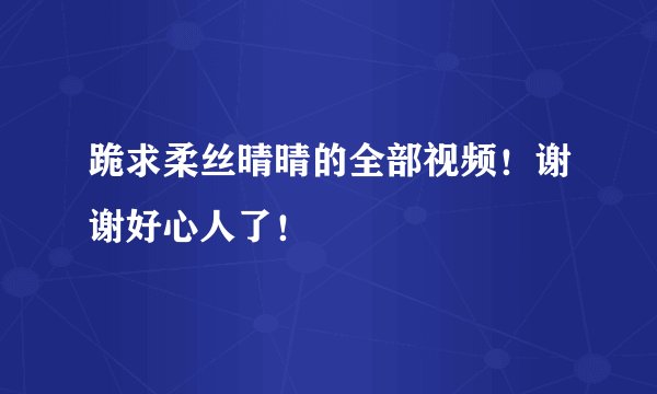跪求柔丝晴晴的全部视频！谢谢好心人了！