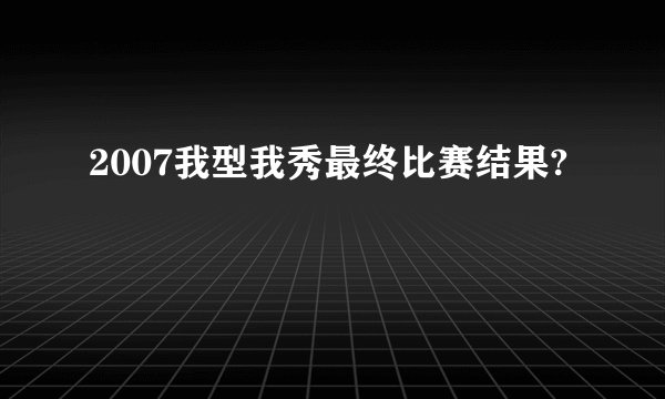 2007我型我秀最终比赛结果?