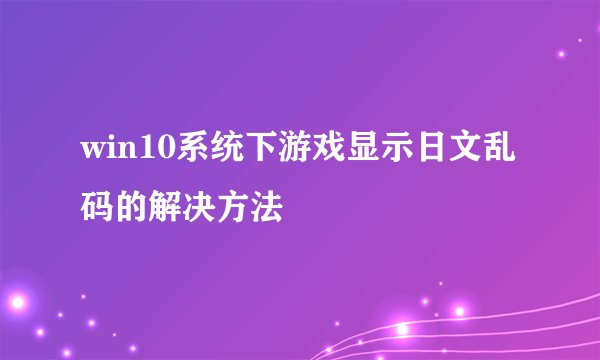 win10系统下游戏显示日文乱码的解决方法
