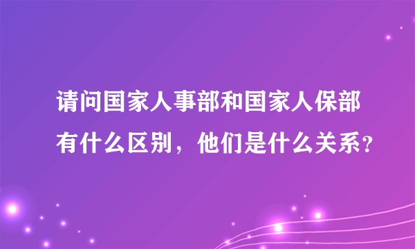 请问国家人事部和国家人保部有什么区别，他们是什么关系？