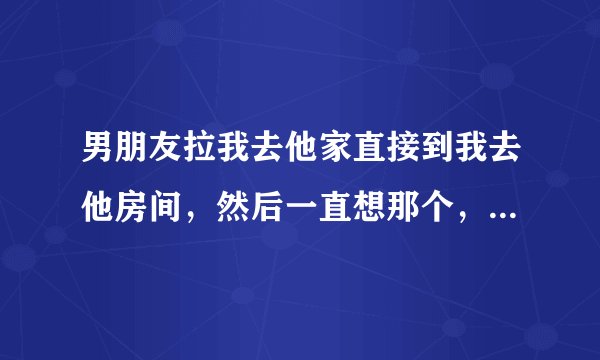 男朋友拉我去他家直接到我去他房间，然后一直想那个，我不让他就按着我胳膊为什么？