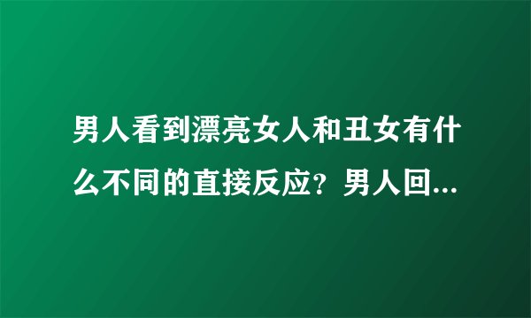 男人看到漂亮女人和丑女有什么不同的直接反应？男人回答。只是想知道男人的真实想法