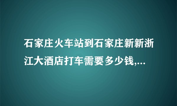 石家庄火车站到石家庄新新浙江大酒店打车需要多少钱,另外从新新大酒店打车到正定国际机场多少钱，谢谢啊！