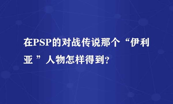 在PSP的对战传说那个“伊利亚 ”人物怎样得到？