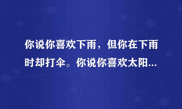 你说你喜欢下雨，但你在下雨时却打伞。你说你喜欢太阳，但你在阳光明媚的时候却躲在树下乘凉。你说你喜欢