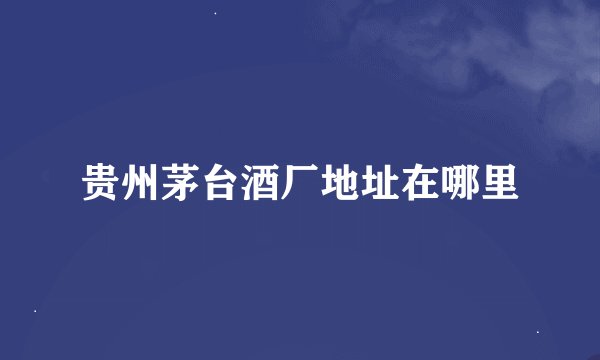 贵州茅台酒厂地址在哪里