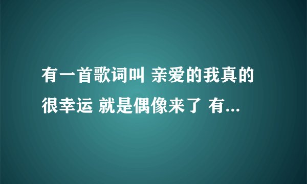有一首歌词叫 亲爱的我真的很幸运 就是偶像来了 有一段那里求婚的歌是叫什么歌名？谢谢你们