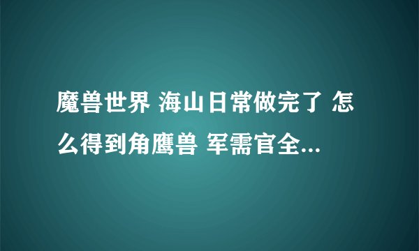 魔兽世界 海山日常做完了 怎么得到角鹰兽 军需官全部解锁了 呼唤古树 追加军火 注满月井 都完成了