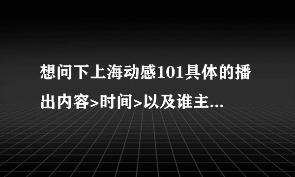 想问下上海动感101具体的播出内容>时间>以及谁主持的?谢谢