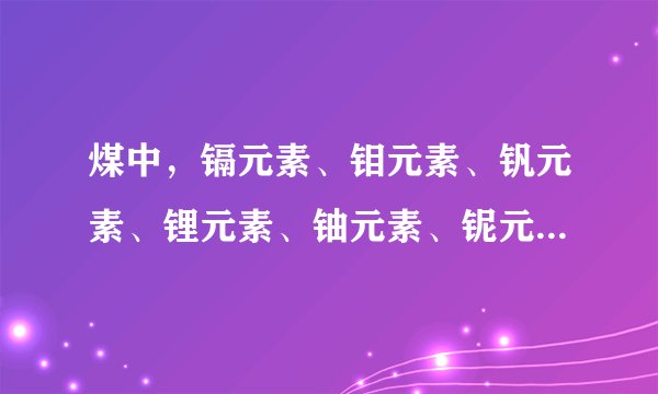 煤中，镉元素、钼元素、钒元素、锂元素、铀元素、铌元素、镧元素在中国最低的工业品位是多少呀？求求了
