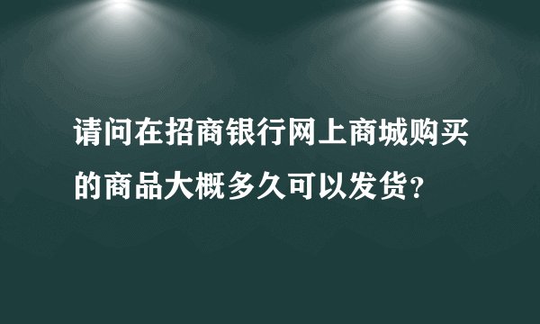 请问在招商银行网上商城购买的商品大概多久可以发货？