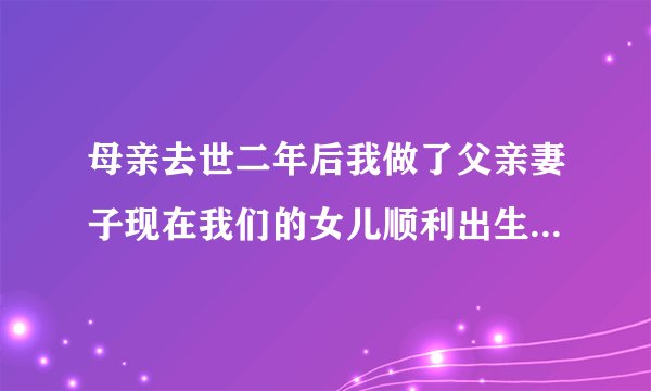 母亲去世二年后我做了父亲妻子现在我们的女儿顺利出生了一切正常，请大家里解我们？