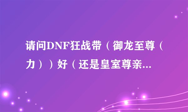 请问DNF狂战带（御龙至尊（力））好（还是皇室尊亲力）好？