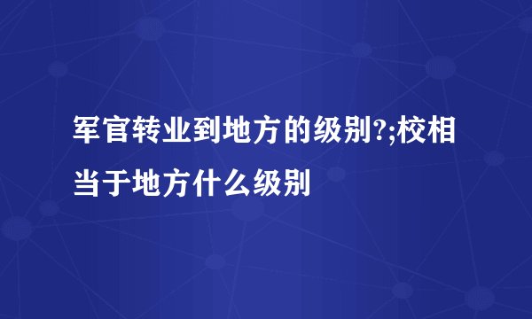 军官转业到地方的级别?;校相当于地方什么级别
