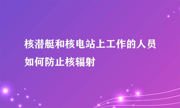 核潜艇和核电站上工作的人员如何防止核辐射