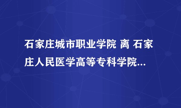 石家庄城市职业学院 离 石家庄人民医学高等专科学院 远吗？具体点 高分~满意加分