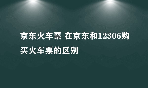 京东火车票 在京东和12306购买火车票的区别