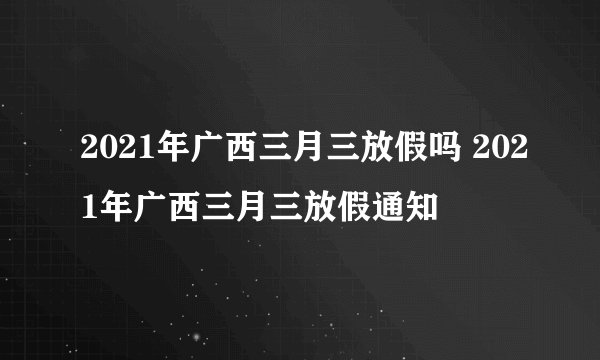2021年广西三月三放假吗 2021年广西三月三放假通知